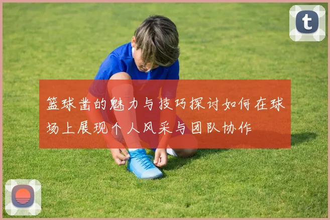 篮球凿的魅力与技巧探讨如何在球场上展现个人风采与团队协作