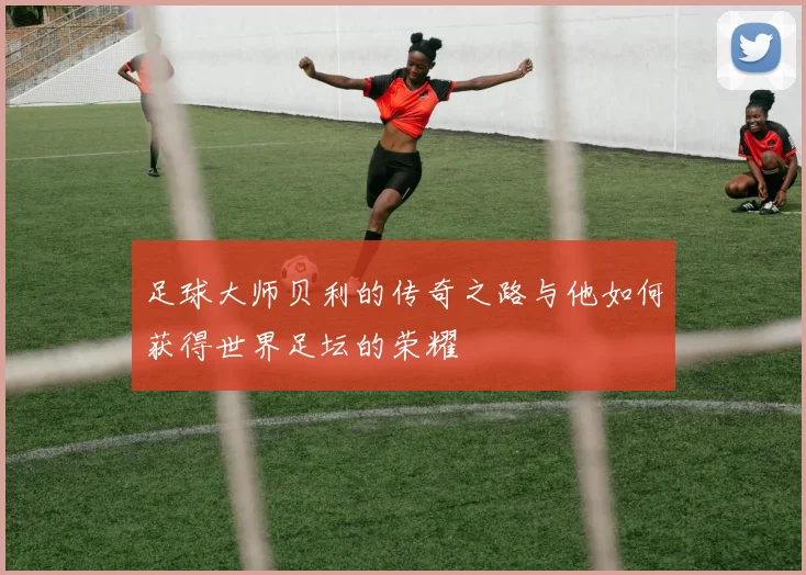 足球大师贝利的传奇之路与他如何获得世界足坛的荣耀